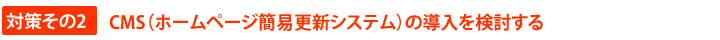 対策その２　CMS（ホームページ簡易更新システム）の導入を検討する